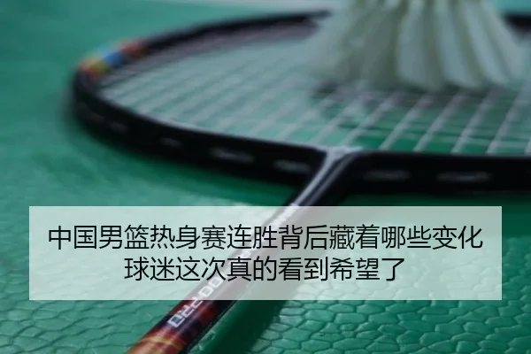 中国男篮热身赛连胜背后藏着哪些变化 球迷这次真的看到希望了